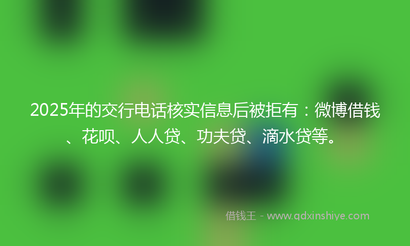 2025年的交行电话核实信息后被拒有：微博借钱、花呗、人人贷、功夫贷、滴水贷等。