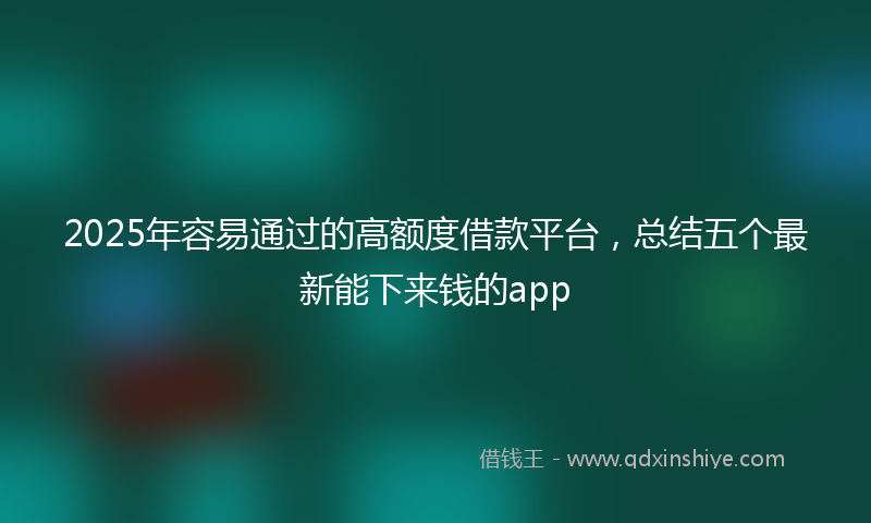 2025年容易通过的高额度借款平台，总结五个最新能下来钱的app