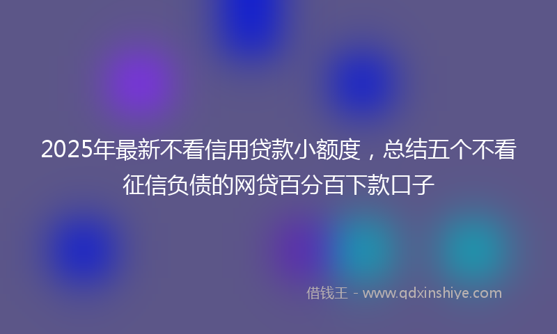 2025年最新不看信用贷款小额度，总结五个不看征信负债的网贷百分百下款口子