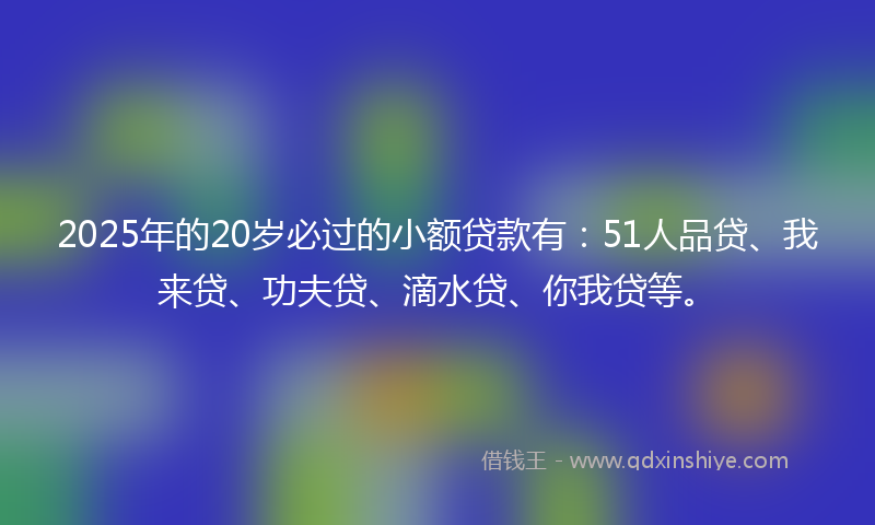 2025年的20岁必过的小额贷款有：51人品贷、我来贷、功夫贷、滴水贷、你我贷等。