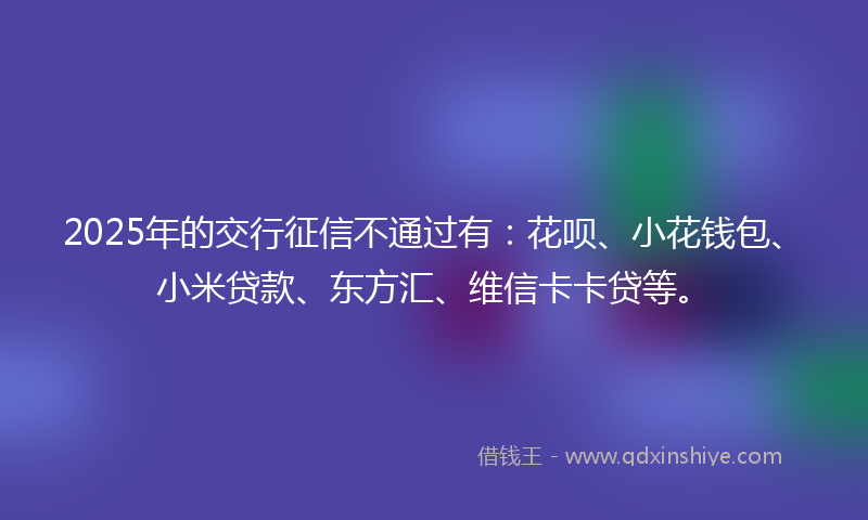 2025年的交行征信不通过有：花呗、小花钱包、小米贷款、东方汇、维信卡卡贷等。