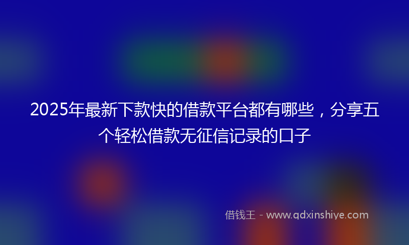2025年最新下款快的借款平台都有哪些，分享五个轻松借款无征信记录的口子