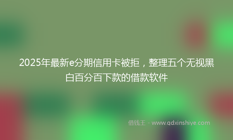 2025年最新e分期信用卡被拒，整理五个无视黑白百分百下款的借款软件