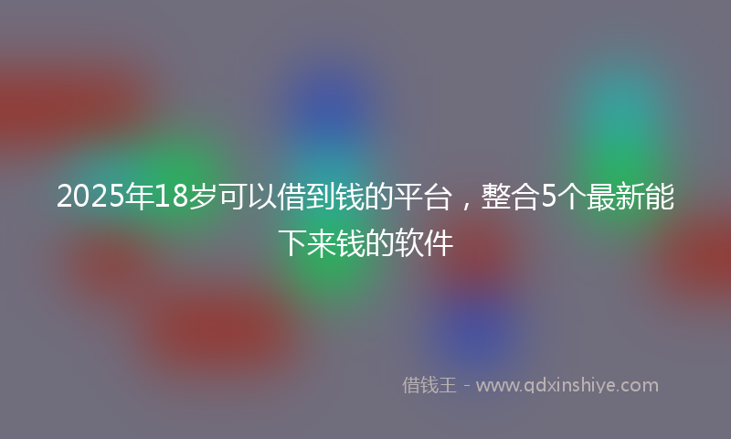 2025年18岁可以借到钱的平台，整合5个最新能下来钱的软件