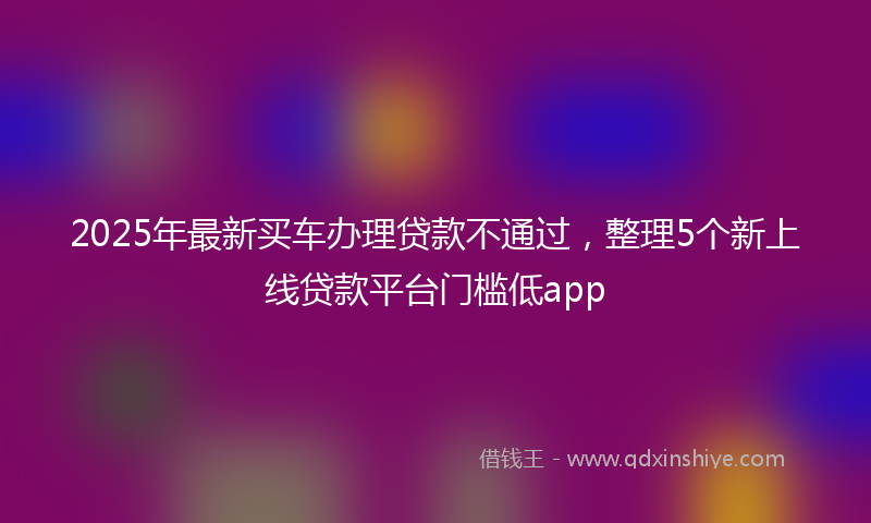 2025年最新买车办理贷款不通过，整理5个新上线贷款平台门槛低app