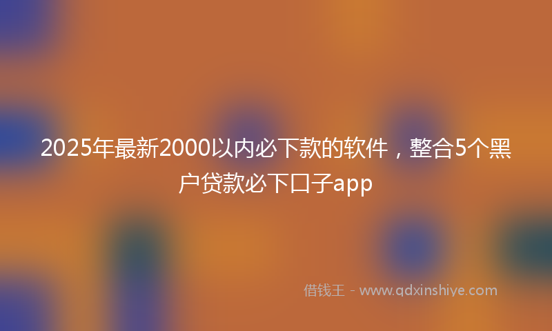 2025年最新2000以内必下款的软件，整合5个黑户贷款必下口子app