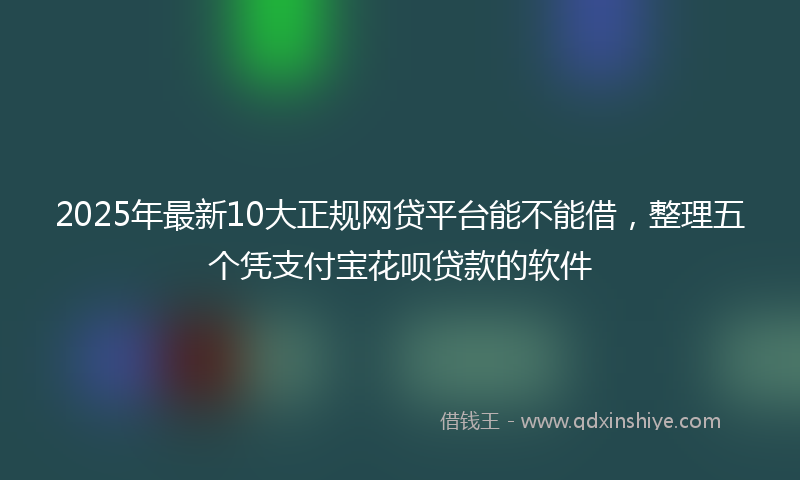 2025年最新10大正规网贷平台能不能借，整理五个凭支付宝花呗贷款的软件