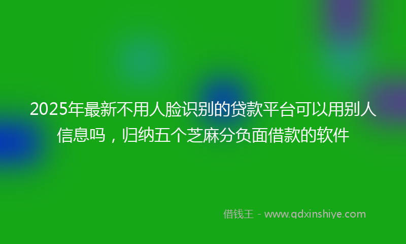 2025年最新不用人脸识别的贷款平台可以用别人信息吗，归纳五个芝麻分负面借款的软件