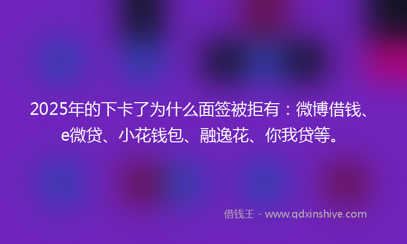 2025年的下卡了为什么面签被拒有：微博借钱、e微贷、小花钱包、融逸花、你我贷等。