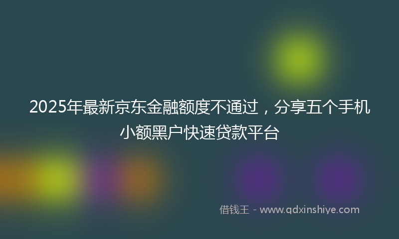 2025年最新京东金融额度不通过，分享五个手机小额黑户快速贷款平台