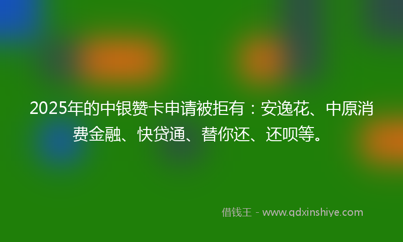 2025年的中银赞卡申请被拒有：安逸花、中原消费金融、快贷通、替你还、还呗等。