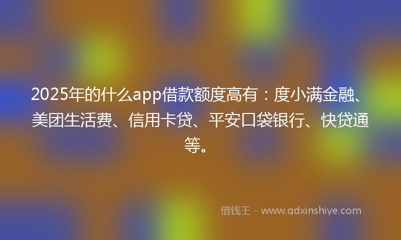 2025年的什么app借款额度高有：度小满金融、美团生活费、信用卡贷、平安口袋银行、快贷通等。