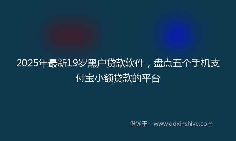2025年最新19岁黑户贷款软件，盘点五个手机支付宝小额贷款的平台