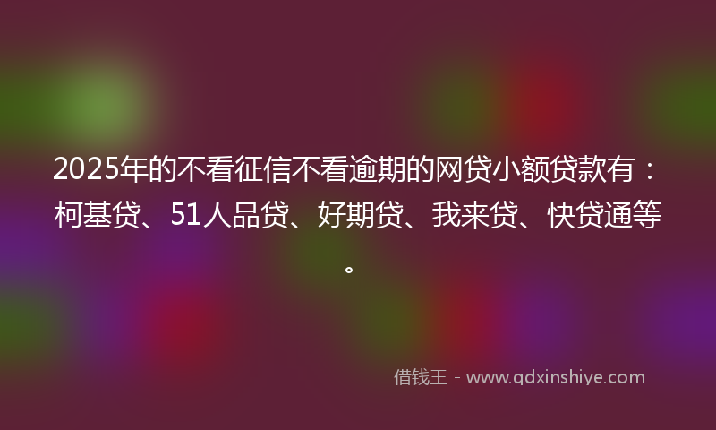 2025年的不看征信不看逾期的网贷小额贷款有：柯基贷、51人品贷、好期贷、我来贷、快贷通等。
