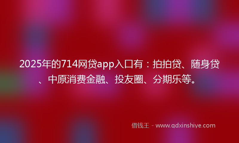 2025年的714网贷app入口有：拍拍贷、随身贷、中原消费金融、投友圈、分期乐等。