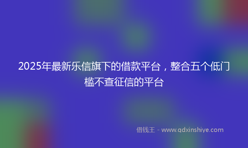 2025年最新乐信旗下的借款平台，整合五个低门槛不查征信的平台