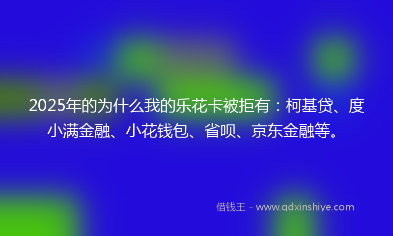 2025年的为什么我的乐花卡被拒有：柯基贷、度小满金融、小花钱包、省呗、京东金融等。