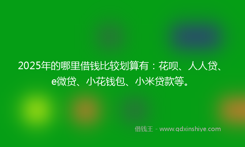 2025年的哪里借钱比较划算有：花呗、人人贷、e微贷、小花钱包、小米贷款等。