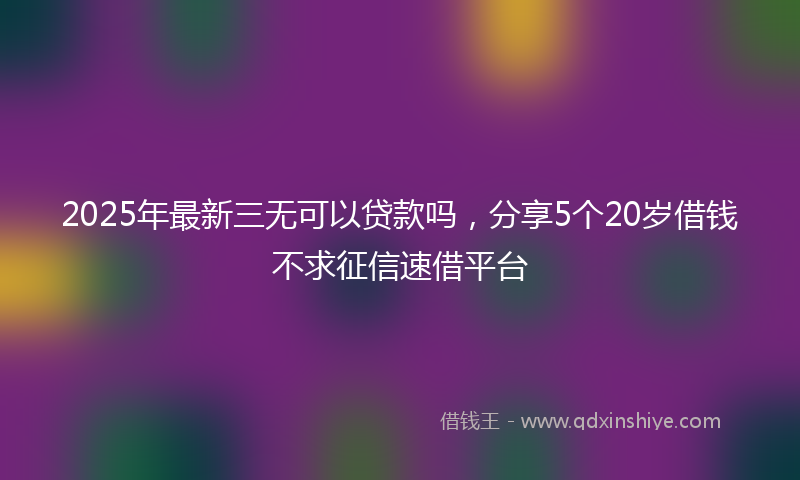 2025年最新三无可以贷款吗，分享5个20岁借钱不求征信速借平台