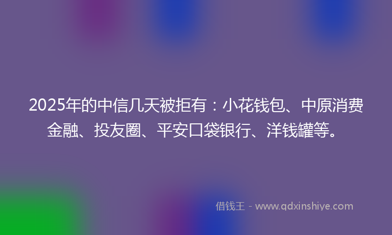 2025年的中信几天被拒有：小花钱包、中原消费金融、投友圈、平安口袋银行、洋钱罐等。