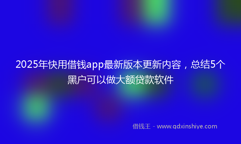 2025年快用借钱app最新版本更新内容，总结5个黑户可以做大额贷款软件