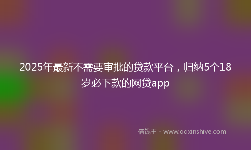 2025年最新不需要审批的贷款平台，归纳5个18岁必下款的网贷app