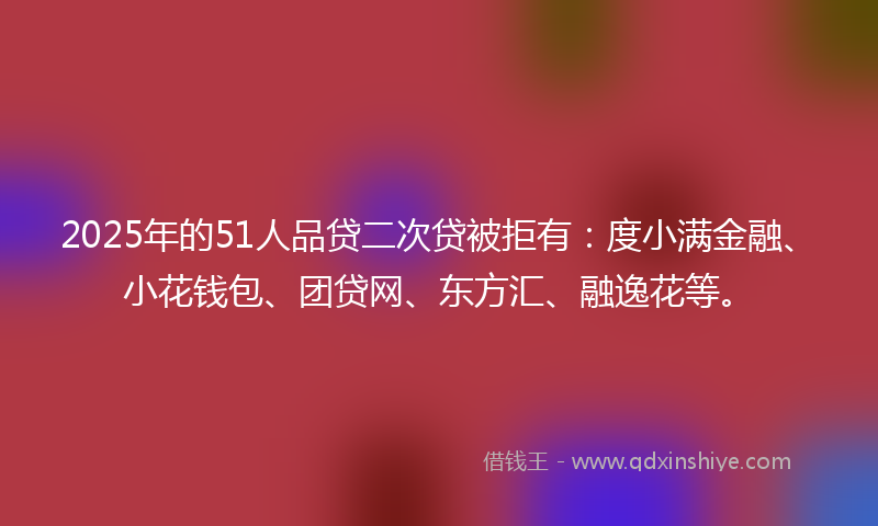 2025年的51人品贷二次贷被拒有：度小满金融、小花钱包、团贷网、东方汇、融逸花等。