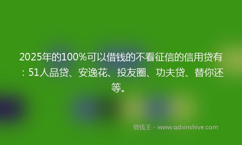 2025年的100%可以借钱的不看征信的信用贷有：51人品贷、安逸花、投友圈、功夫贷、替你还等。