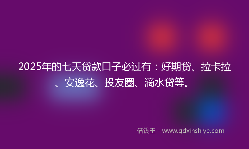 2025年的七天贷款口子必过有：好期贷、拉卡拉、安逸花、投友圈、滴水贷等。