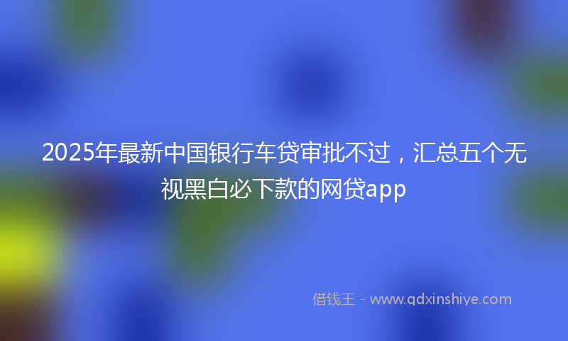 2025年最新中国银行车贷审批不过，汇总五个无视黑白必下款的网贷app