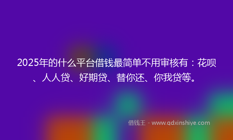 2025年的什么平台借钱最简单不用审核有：花呗、人人贷、好期贷、替你还、你我贷等。