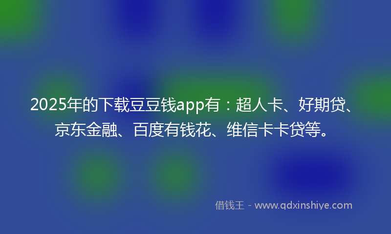 2025年的下载豆豆钱app有：超人卡、好期贷、京东金融、百度有钱花、维信卡卡贷等。