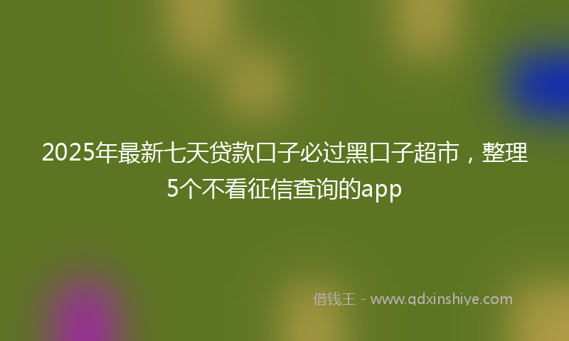 2025年最新七天贷款口子必过黑口子超市，整理5个不看征信查询的app