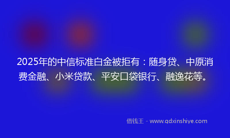 2025年的中信标准白金被拒有：随身贷、中原消费金融、小米贷款、平安口袋银行、融逸花等。