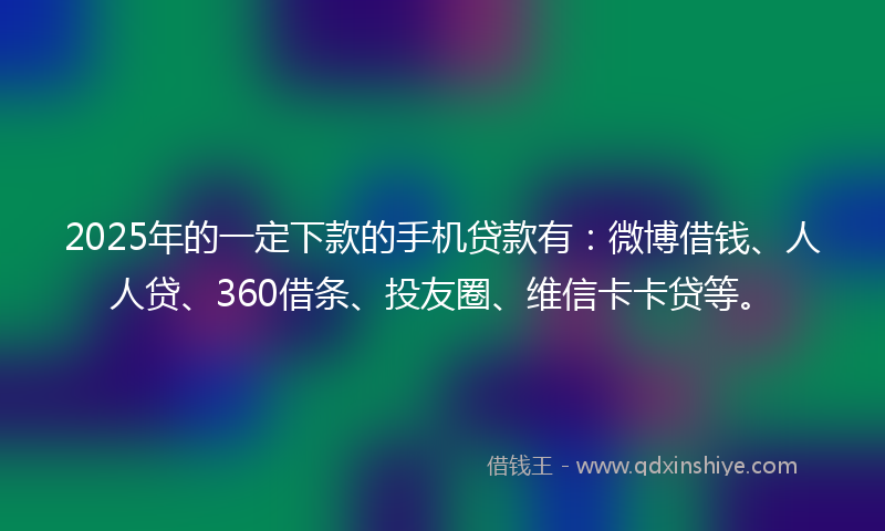 2025年的一定下款的手机贷款有：微博借钱、人人贷、360借条、投友圈、维信卡卡贷等。