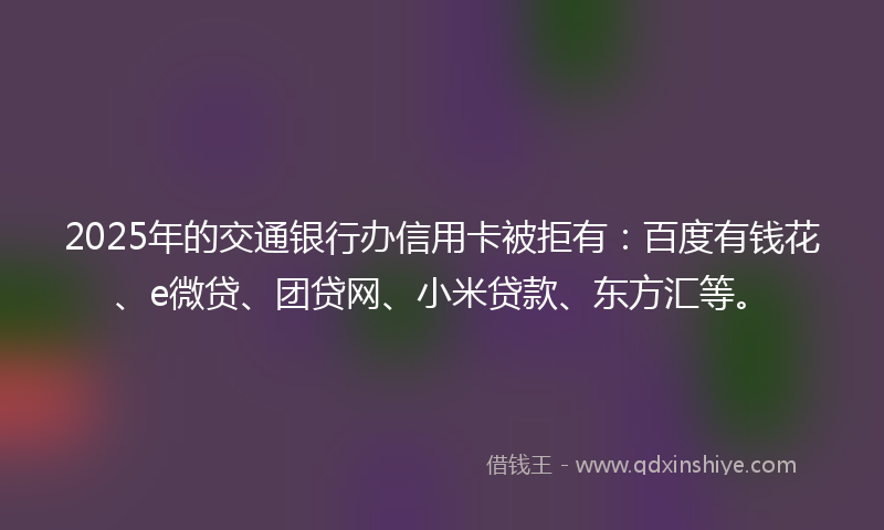 2025年的交通银行办信用卡被拒有：百度有钱花、e微贷、团贷网、小米贷款、东方汇等。