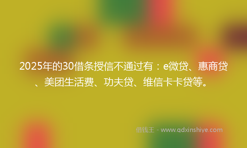 2025年的30借条授信不通过有：e微贷、惠商贷、美团生活费、功夫贷、维信卡卡贷等。