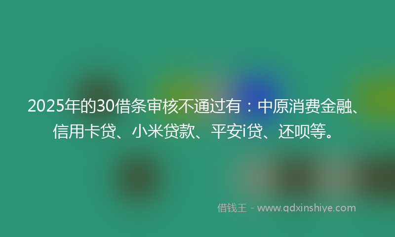 2025年的30借条审核不通过有：中原消费金融、信用卡贷、小米贷款、平安i贷、还呗等。