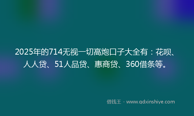 2025年的714无视一切高炮口子大全有：花呗、人人贷、51人品贷、惠商贷、360借条等。