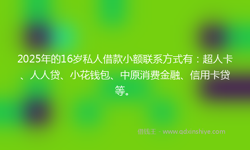 2025年的16岁私人借款小额联系方式有：超人卡、人人贷、小花钱包、中原消费金融、信用卡贷等。