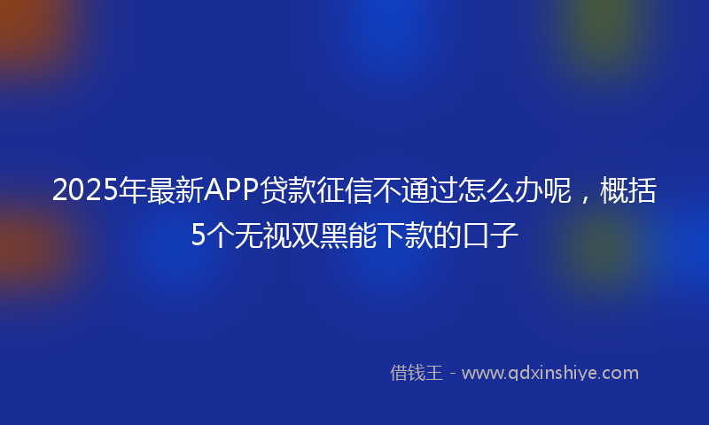 2025年最新APP贷款征信不通过怎么办呢，概括5个无视双黑能下款的口子