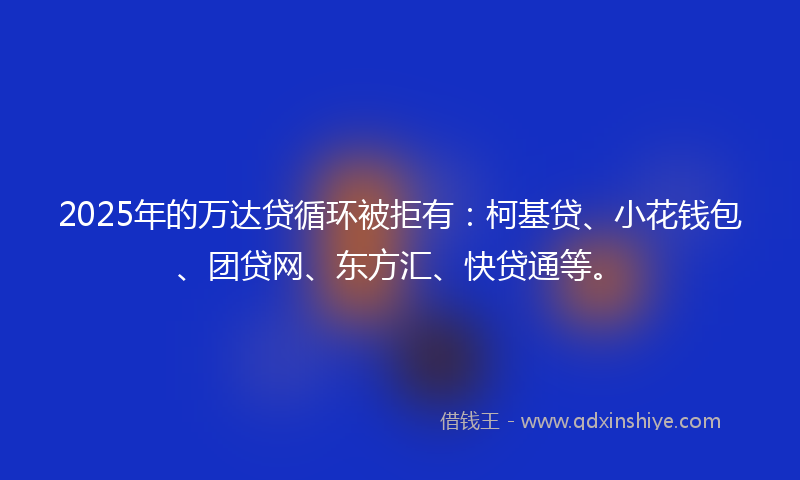 2025年的万达贷循环被拒有：柯基贷、小花钱包、团贷网、东方汇、快贷通等。