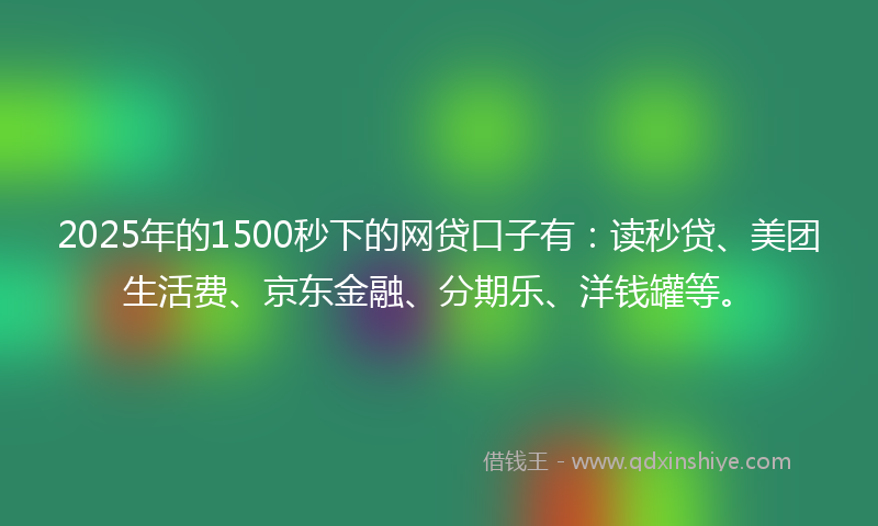 2025年的1500秒下的网贷口子有：读秒贷、美团生活费、京东金融、分期乐、洋钱罐等。