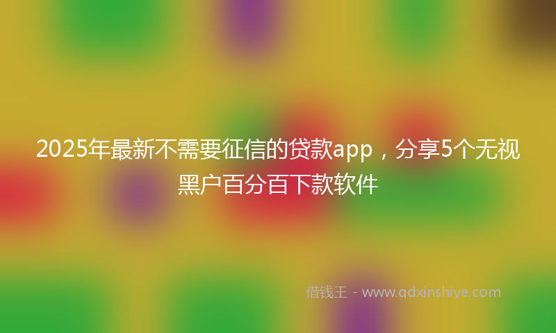 2025年最新不需要征信的贷款app，分享5个无视黑户百分百下款软件