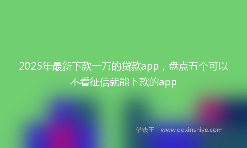 2025年最新下款一万的贷款app，盘点五个可以不看征信就能下款的app