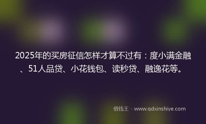 2025年的买房征信怎样才算不过有：度小满金融、51人品贷、小花钱包、读秒贷、融逸花等。