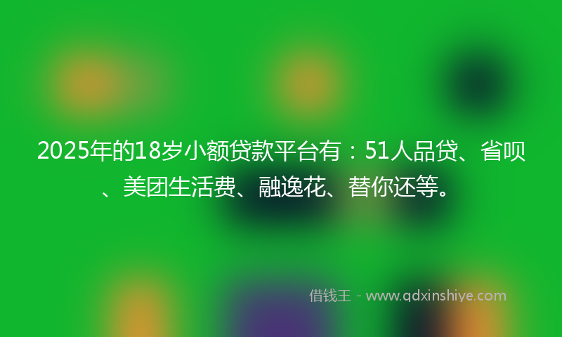 2025年的18岁小额贷款平台有：51人品贷、省呗、美团生活费、融逸花、替你还等。