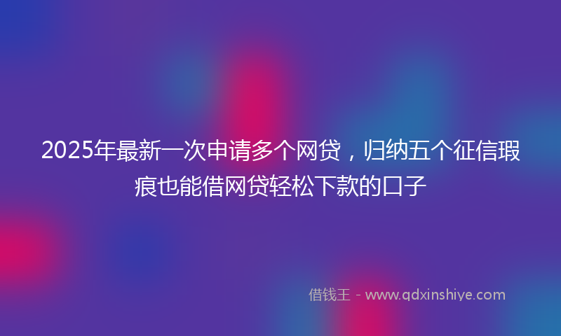 2025年最新一次申请多个网贷，归纳五个征信瑕疵也能借网贷轻松下款的口子