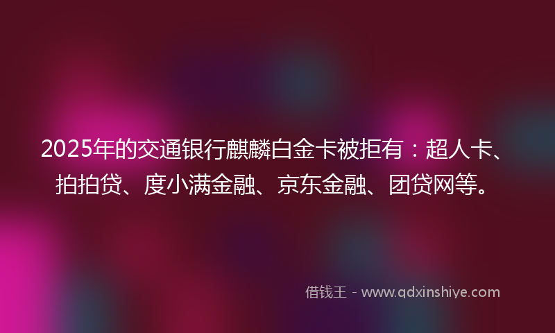 2025年的交通银行麒麟白金卡被拒有：超人卡、拍拍贷、度小满金融、京东金融、团贷网等。