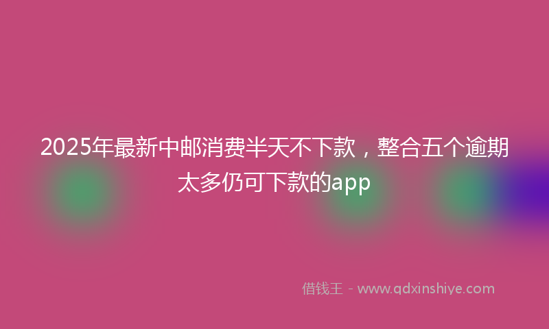 2025年最新中邮消费半天不下款，整合五个逾期太多仍可下款的app